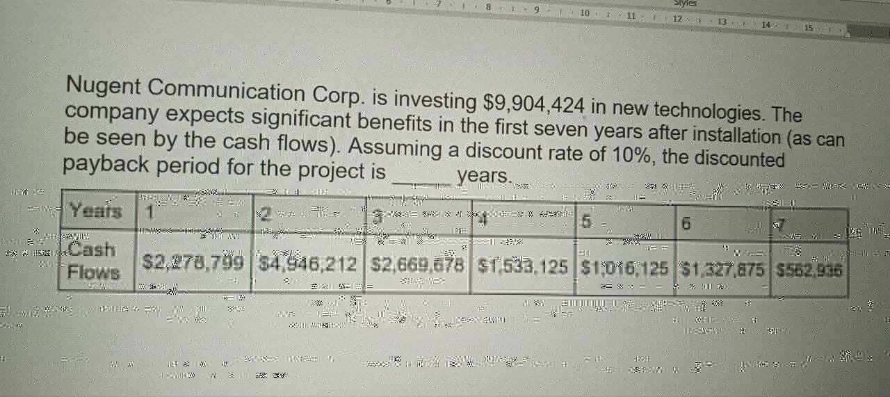 -
B
tyfes
9
10
8
11
12
13
14
15
Nugent Communication Corp. is investing $9,904,424 in new technologies. The
company expects significant benefits in the first seven years after installation (as can
be seen by the cash flows). Assuming a discount rate of 10%, the discounted
payback period for the project is
Years 1
Cash
years.
HSSE
5
6
話
Flows
21
KON KEYNES
$2,278,799 $4,946,212 $2,669,678 $1,533,125 $1,016,125 $1,327,875 $562,936
**
路
59
维