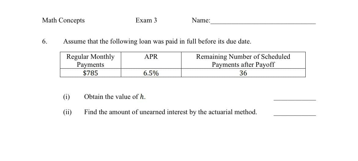 Math Concepts
6.
Exam 3
Name:
Assume that the following loan was paid in full before its due date.
Regular Monthly
Payments
$785
APR
6.5%
Remaining Number of Scheduled
Payments after Payoff
36
(i)
Obtain the value of h.
(ii)
Find the amount of unearned interest by the actuarial method.