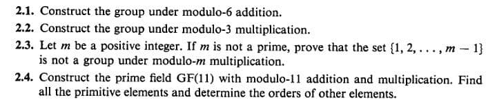 2.1. Construct the group under modulo-6 addition.
2.2. Construct the group under modulo-3 multiplication.
2.3. Let m be a positive integer. If m is not a prime, prove that the set {1, 2, ..., m- 1}
is not a group under modulo-m multiplication.
2.4. Construct the prime field GF(11) with modulo-11 addition and multiplication. Find
all the primitive elements and determine the orders of other elements.

