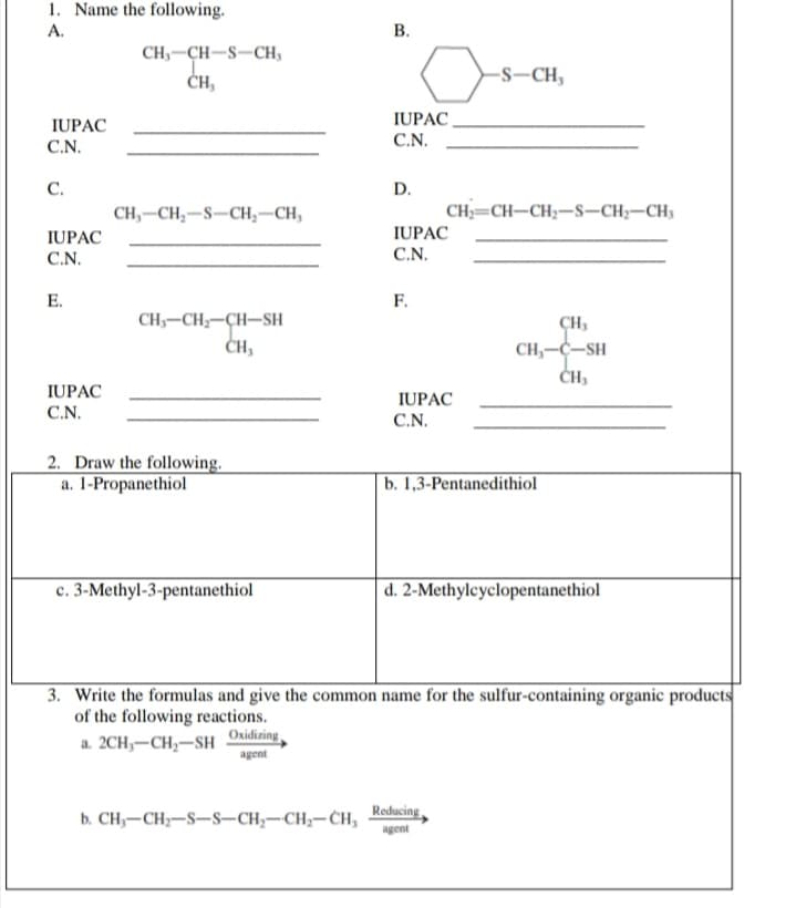 1. Name the following.
А.
В.
CH,-CH-S-CH,
-S-CH,
ČH,
IUPAC
IUPAC
C.N.
C.N.
С.
D.
CH,-CH;-S-CH,–CH,
CH;=CH-CH2-s–CH;-CH3
IUPAC
IUPAC
C.N.
C.N.
E.
F.
CH,-CH-CH-SH
ĊH,
CH,
CH,-C-SH
IUPAC
IUPAC
C.N.
C.N.
2. Draw the following.
a. 1-Propanethiol
b. 1,3-Pentanedithiol
c. 3-Methyl-3-pentanethiol
d. 2-Methylcyclopentanethiol
3. Write the formulas and give the common name for the sulfur-containing organic products
of the following reactions.
a. 2CH,-CH,-SH
Oxidizing
agent
b. CH,-CH;-S-S–CH,-CH;-CH, Roducing,
agent
