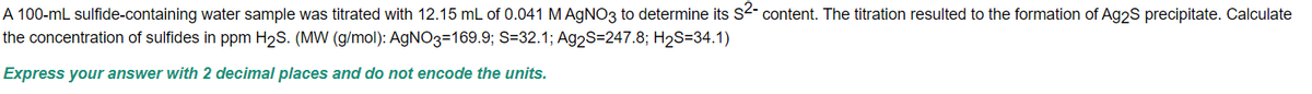 A 100-mL sulfide-containing water sample was titrated with 12.15 mL of 0.041 M AgNO3 to determine its S²- content. The titration resulted to the formation of Ag2S precipitate. Calculate
the concentration of sulfides in ppm H₂S. (MW (g/mol): AgNO3=169.9; S=32.1; Ag2S=247.8; H₂S-34.1)
Express your answer with 2 decimal places and do not encode the units.