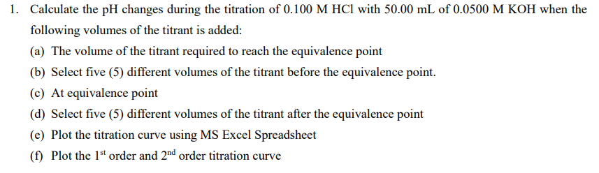 1. Calculate the pH changes during the titration of 0.100 M HCl with 50.00 mL of 0.0500 M KOH when the
following volumes of the titrant is added:
(a) The volume of the titrant required to reach the equivalence point
(b) Select five (5) different volumes of the titrant before the equivalence point.
(c) At equivalence point
(d) Select five (5) different volumes of the titrant after the equivalence point
(e) Plot the titration curve using MS Excel Spreadsheet
(f) Plot the 1st order and 2nd order titration curve