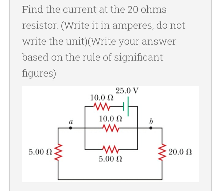 Find the current at the 20 ohms
resistor. (Write it in amperes, do not
write the unit) (Write your answer
based on the rule of significant
figures)
25.0 V
10.0 Ω
H
5.00 Ω
10.0 Ω
www
5.00 Ω
b
- 20.0 Ω