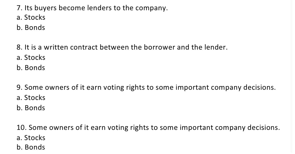 7. Its buyers become lenders to the company.
a. Stocks
b. Bonds
8. It is a written contract between the borrower and the lender.
a. Stocks
b. Bonds
9. Some owners of it earn voting rights to some important company decisions.
a. Stocks
b. Bonds
10. Some owners of it earn voting rights to some important company decisions.
a. Stocks
b. Bonds
