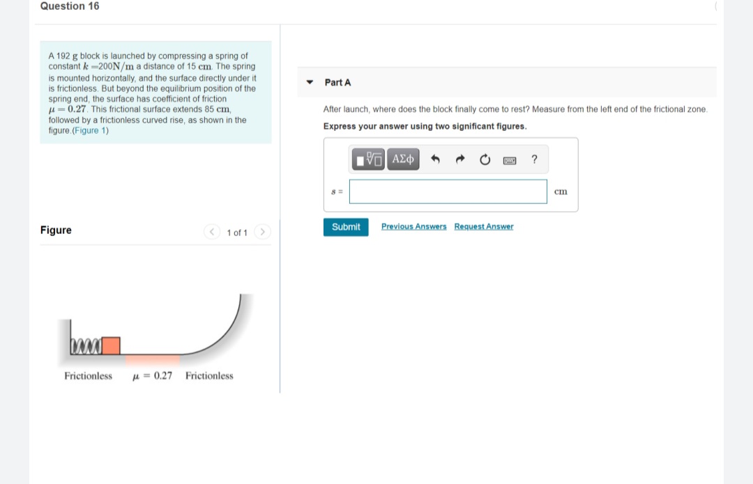 Question 16
A 192 g block is launched by compressing a spring of
constant k =200N/m a distance of 15 cm. The spring
is mounted horizontally, and the surface directly under it
is frictionless. But beyond the equilibrium position of the
spring end, the surface has coefficient of friction
u= 0.27. This frictional surface extends 85 cm,
followed by a frictionless curved rise, as shown in the
Part A
After launch, where does the block finally come to rest? Measure from the left end of the frictional zone.
Express your answer using two significant figures.
figure.(Figure 1)
?
cm
Submit
Previous Answers Request Answer
Figure
< 1 of 1>
Frictionless
u = 0,27
Frictionless
