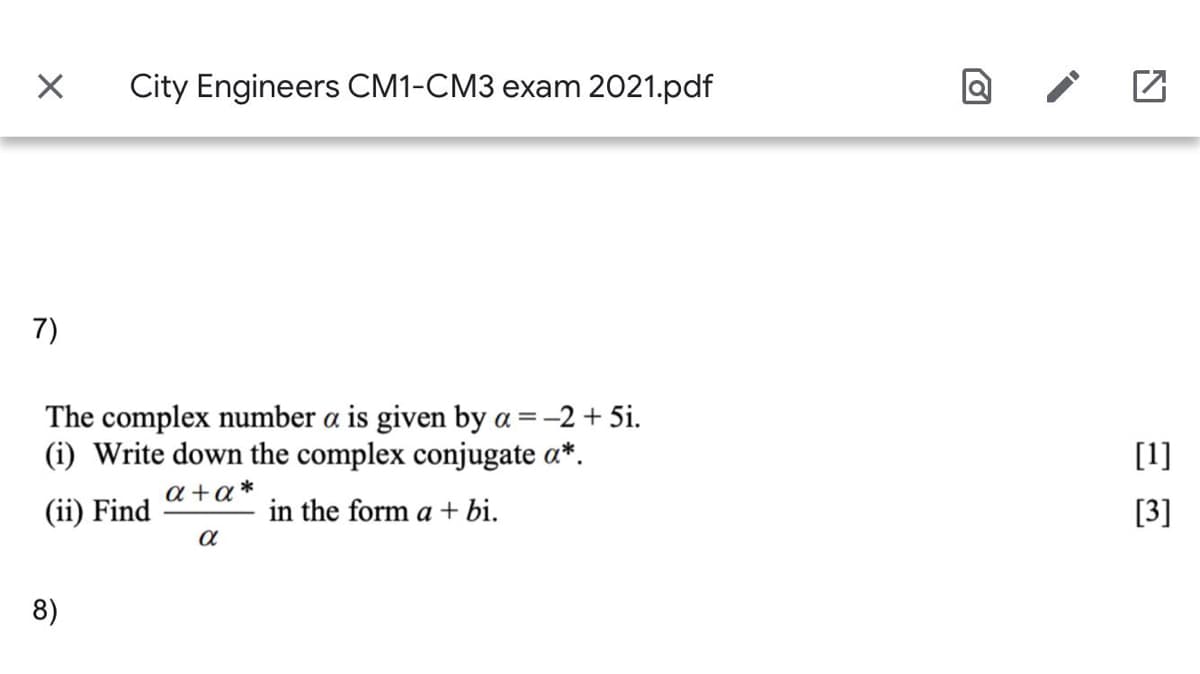 City Engineers CM1-CM3 exam 2021.pdf
7)
The complex number a is given by a =-2 + 5i.
(i) Write down the complex conjugate a*.
[1]
a +a*
(ii) Find
in the form a+ bi.
[3]
8)
