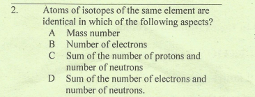 Atoms of isotopes of the same element are
identical in which of the following aspects?
A Mass number
B Number of electrons
C Sum of the number of protons and
number of neutrons
D Sum of the number of electrons and
number of neutrons.
2.

