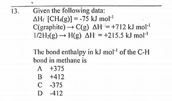 Given the following data:
AHr [CH:(g)] = -75 kJ mol·
C(graphite) → C(g) AH = +712 kJ mol
1/2H2(g) – H(g) AH = +215.5 kJ mol
13.
The bond enthalpy in kJ mol·' of the C-H
bond in methane is
A +375
B +412
C 375
D -412
