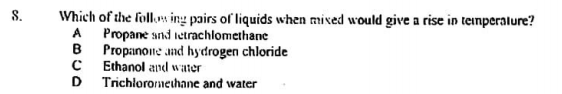 8.
Which of the follos ing pairs of liquids when mixed would give a rise in teimperalure?
A Propane snd ietrachlomethane
B Propanone and hydrogen chloride
C Ethanol and water
D Trichloromethane and water

