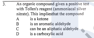 An organic compound gives a positive test
with Tollen's reagent (ammoniacal silver
nitrate). This impliesthat the compound
is a ketone
is an aromatic aldehyde
can be an aliphatic aldehyde
is a carboxylic acid
3.
A
B
D
