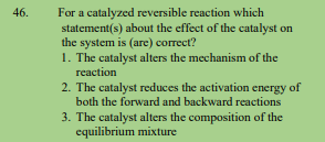 46.
For a catalyzed reversible reaction which
statement(s) about the effect of the catalyst on
the system is (are) correct?
1. The catalyst alters the mechanism of the
reaction
2. The catalyst reduces the activation energy of
both the forward and backward reactions
3. The catalyst alters the composition of the
equilibrium mixture
