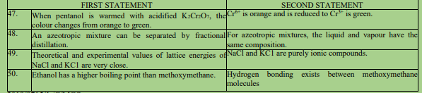 FIRST STATEMENT
SECOND STATEMENT
47.
When pentanol is warmed with acidificd K:CrOr, the Cr" is orange and is reduced to Cr" is green.
colour changes from orange to green.
An azeotropic mixture can be separated by fractional For azeotropic mixtures, the liquid and vapour have the
distillation.
49.
48.
same composition.
NaCl and KCI are purely ionic compounds.
Theoretical and experimental values of lattice energies of
NaCl and KCI are very elose.
Ethanol has a higher boiling point than methoxymethane.
50.
Hydrogen bonding exists between methoxymethane
molecules
