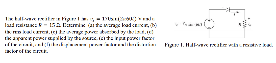 The half-wave rectifier in Figure 1 has v, = 170sin(2760t) V and a
load resistance R = 15 N. Determine (a) the average load current, (b)
v, = Vm sin (@t)
R
the rms load current, (c) the average power absorbed by the load, (d)
the apparent power supplied by the source, (e) the input power factor
of the circuit, and (f) the displacement power factor and the distortion
Figure 1. Half-wave rectifier with a resistive load.
factor of the circuit.
