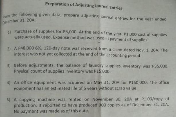 From the following given data, prepare adjusting journal entries for the year ended
Preparation of Adjusting Journal Entries
December 31, 20A:
1 Purchase of supplies for P3,000. At the end of the year, P1,000 cost of supplies
were actually used. Expense method was used in payment of supplies.
2) A P48,000 6%, 120-day note was received from a client dated Nov. 1, 20A. The
interest was not yet collected at the end of the accounting period.
3) Before adjustments, the balance of laundry supplies inventory was P35,000.
Physical count of supplies inventory was P15,000.
4) An office equipment was acquired on May 31, 20A for P150,000. The office
equipment has an estimated life of 5 years without scrap value.
5) A copying machine was rented on November 30, 20A at P1.00/copy of
production. It reported to have produced 300 copies as of December 31, 20A.
No payment was made as of this date.
