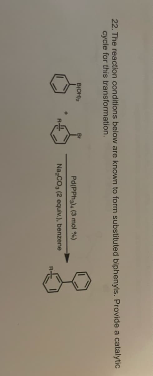 22. The reaction conditions below are known to form substituted biphenyls. Provide a catalytic
cycle for this transformation.
B(OH) 2
Br
6.6
+
Pd(PPh 3) 4 (3 mol %)
Na₂CO3 (2 equiv.), benzene