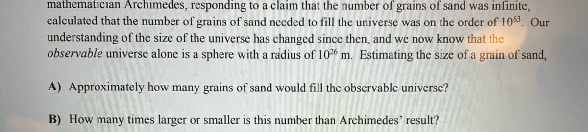 mathematician Archimedes, responding to a claim that the number of grains of sand was infinite,
calculated that the number of grains of sand needed to fill the universe was on the order of 1063. Our
understanding of the size of the universe has changed since then, and we now know that the
observable universe alone is a sphere with a radius of 1026 m. Estimating the size of a grain of sand,
A) Approximately how many grains of sand would fill the observable universe?
B) How many times larger or smaller is this number than Archimedes' result?
