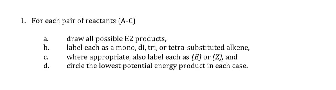 1. For each pair of reactants (A-C)
draw all possible E2 products,
label each as a mono, di, tri, or tetra-substituted alkene,
where appropriate, also label each as (E) or (Z), and
circle the lowest potential energy product in each case.
a.
b.
С.
d.
