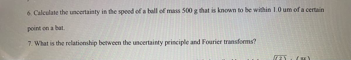 6. Calculate the uncertainty in the speed of a ball of mass 500 g that is known to be within 1.0 um of a certain
point on a bat.
7. What is the relationship between the uncertainty principle and Fourier transforms?
((²) (TTX)