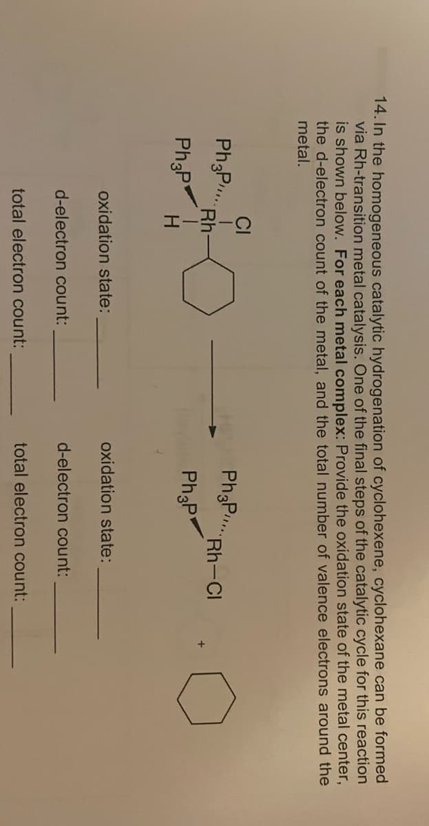 14. In the homogeneous catalytic hydrogenation of cyclohexene, cyclohexane can be formed
via Rh-transition metal catalysis. One of the final steps of the catalytic cycle for this reaction
is shown below. For each metal complex: Provide the oxidation state of the metal center,
the d-electron count of the metal, and the total number of valence electrons around the
metal.
Ph3P..
Ph3P
Rh-Cl
Ph3P
Ph3P
oxidation state:
d-electron count:
total electron count:
Rh
H
oxidation state:
d-electron count:
total electron count: