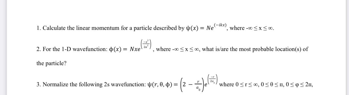 (-ikx)
1. Calculate the linear momentum for a particle described by (x) = Ne where -∞0 < x≤00.
(2³)
, where -∞0 ≤ x ≤00, what is/are the most probable location(s) of
2. For the 1-D wavefunction: p(x) = Nxe
the particle?
») = ( 2 - = -) (1²7),
2
3. Normalize the following 2s wavefunction: (r, 0, b) = (2-
where 0 ≤r≤00, 0≤0 ≤n, 0≤p ≤ 2n,