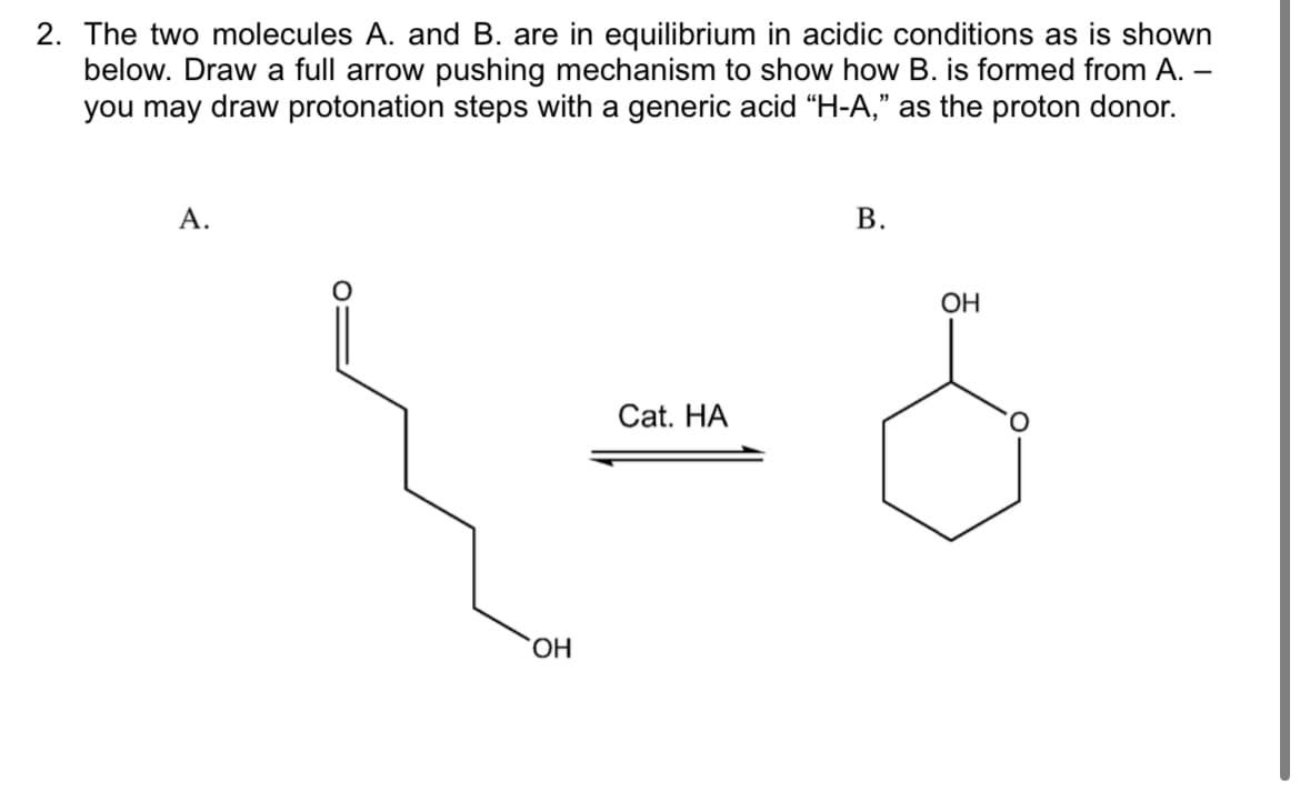 2. The two molecules A. and B. are in equilibrium in acidic conditions as is shown
below. Draw a full arrow pushing mechanism to show how B. is formed from A. –
you may draw protonation steps with a generic acid “H-A," as the proton donor.
А.
В.
ОН
Cat. HA
HO,
