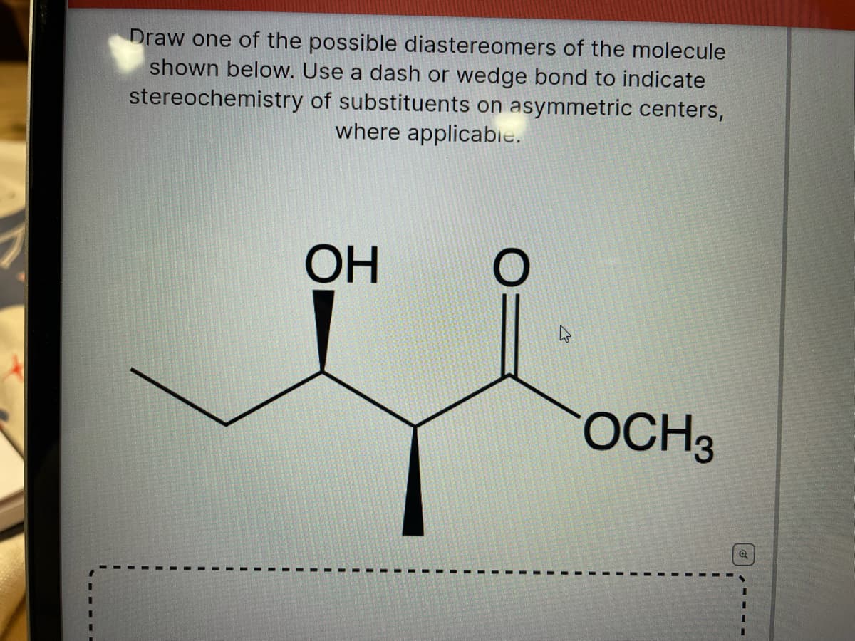 Draw one of the possible diastereomers of the molecule
shown below. Use a dash or wedge bond to indicate
stereochemistry of substituents on asymmetric centers,
where applicabie.
ОН
OCH3
3D
