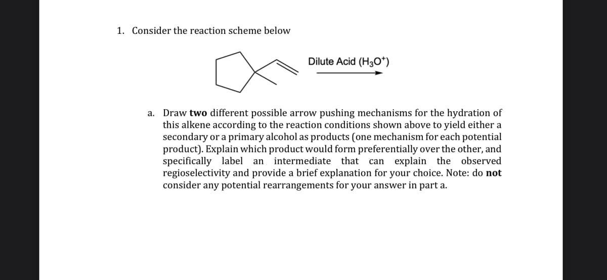 1. Consider the reaction scheme below
Dilute Acid (H3O*)
a. Draw two different possible arrow pushing mechanisms for the hydration of
this alkene according to the reaction conditions shown above to yield either a
secondary or a primary alcohol as products (one mechanism for each potential
product). Explain which product would form preferentially over the other, and
specifically label an intermediate that can explain the observed
regioselectivity and provide a brief explanation for your choice. Note: do not
consider any potential rearrangements for your answer in part a.

