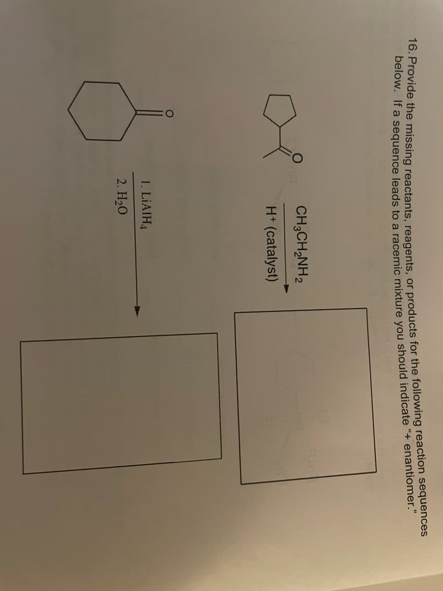 16. Provide the missing reactants, reagents, or products for the following reaction sequences
below. If a sequence leads to a racemic mixture you should indicate "+ enantiomer."
CH3CH₂NH2
118
H+ (catalyst)
1. LiAIH4
2. H₂O