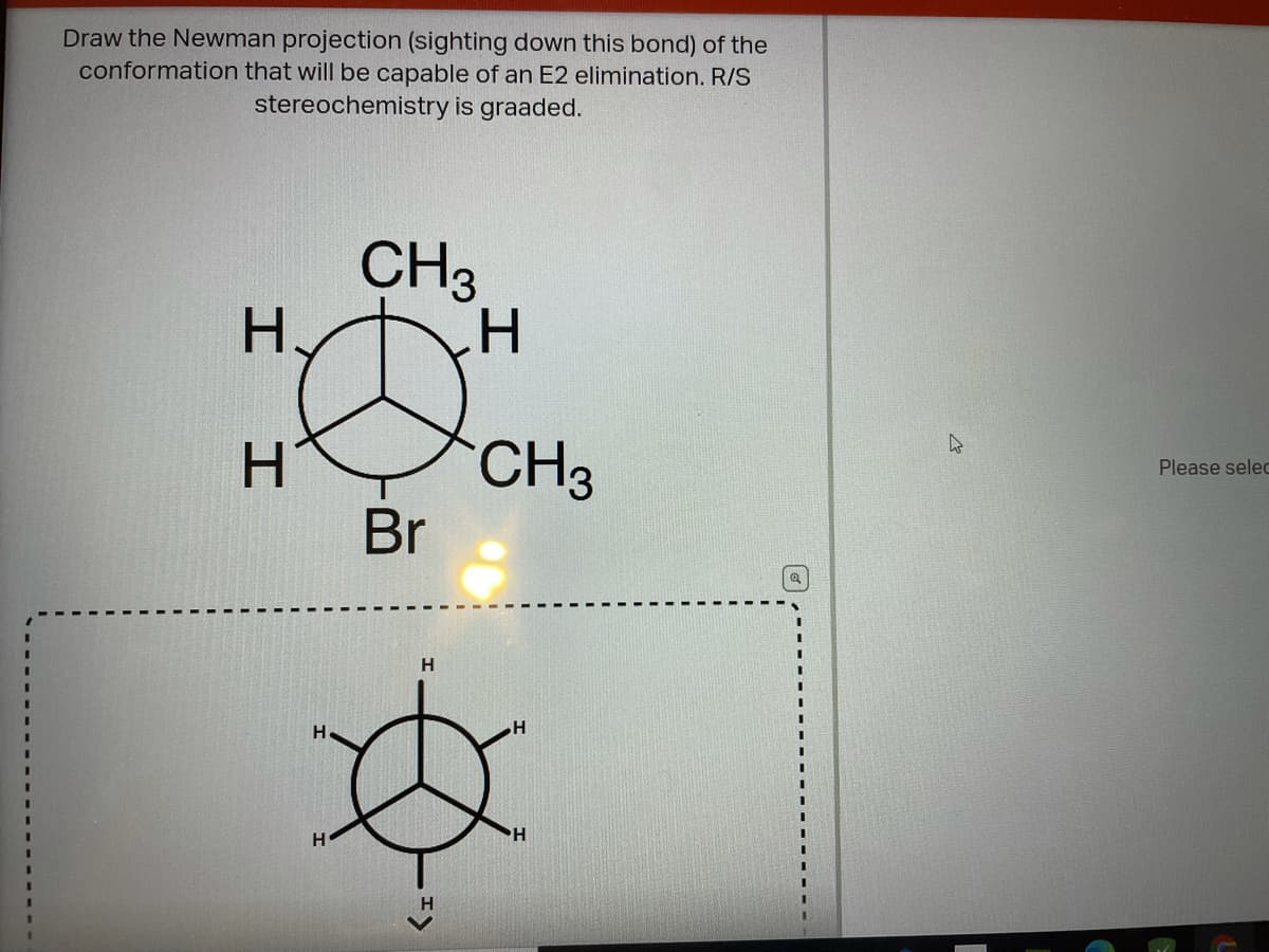 Draw the Newman projection (sighting down this bond) of the
conformation that will be capable of an E2 elimination. R/S
stereochemistry is graaded.
CH3
H.
H.
CH3
Please selec
Br
H
