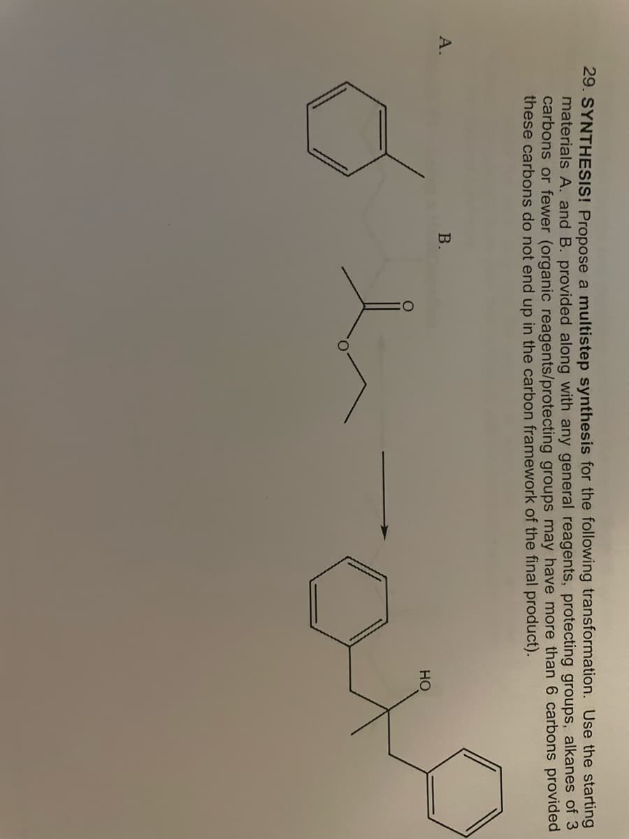 29. SYNTHESIS! Propose a multistep synthesis for the following transformation. Use the starting
materials A. and B. provided along with any general reagents, protecting groups, alkanes of 3
carbons or fewer (organic reagents/protecting groups may have more than 6 carbons provided
these carbons do not end up in the carbon framework of the final product).
A.
B.
HO
ano