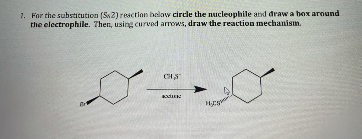 1. For the substitution (SN2) reaction below circle the nucleophile and draw a box around
the electrophile. Then, using curved arrows, draw the reaction mechanism.
CH;S
acetone
Br
