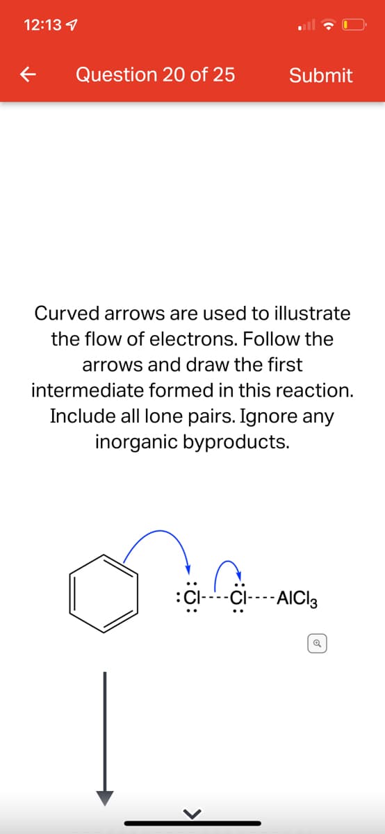 12:13 4
Question 20 of 25
Submit
Curved arrows are used to illustrate
the flow of electrons. Follow the
arrows and draw the first
intermediate formed in this reaction.
Include all lone pairs. Ignore any
inorganic byproducts.
:Cl--CI----AICI3
