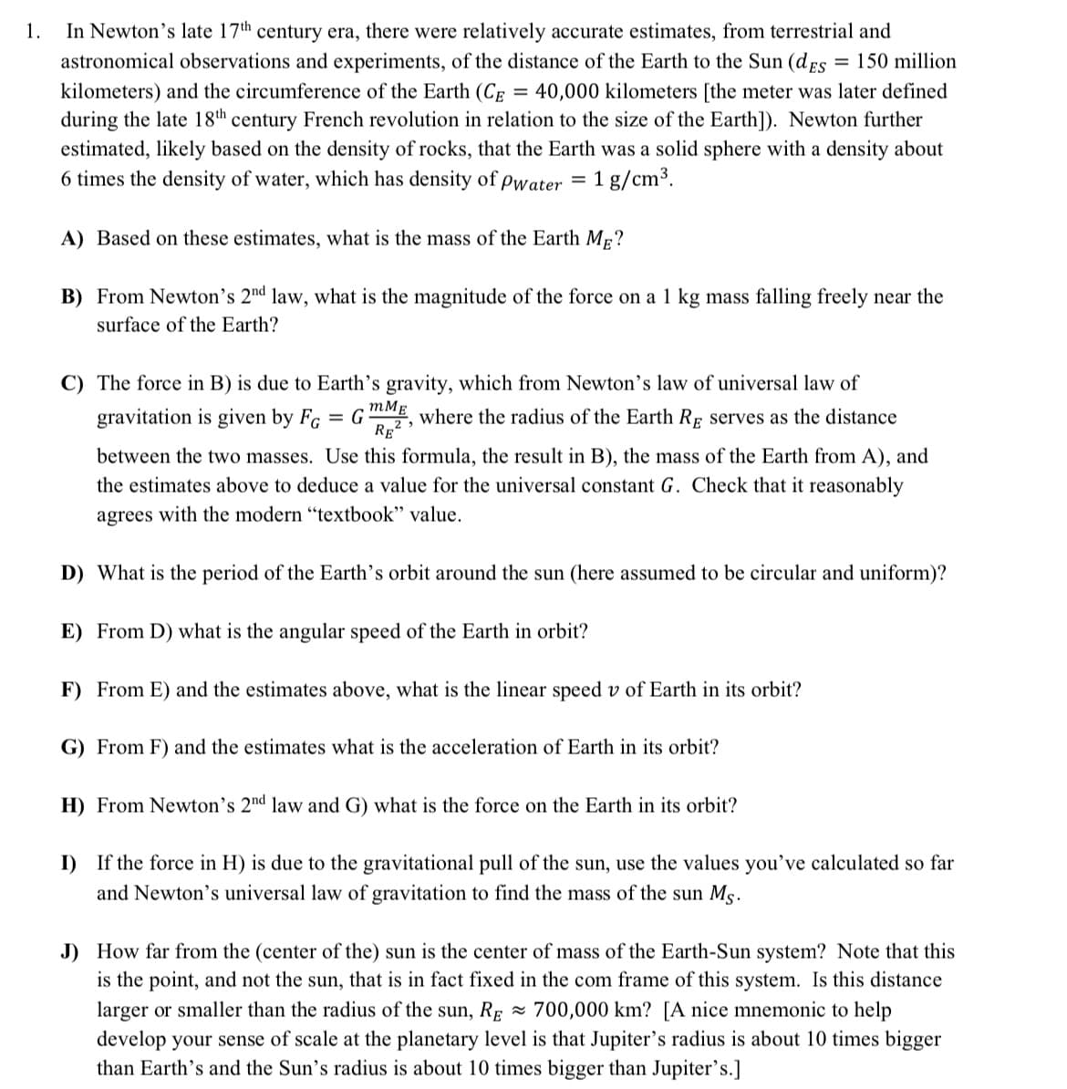 In Newton's late 17th century era, there were relatively accurate estimates, from terrestrial and
astronomical observations and experiments, of the distance of the Earth to the Sun (dEs = 150 million
1.
%3D
kilometers) and the circumference of the Earth (CE
= 40,000 kilometers [the meter was later defined
during the late 18th century French revolution in relation to the size of the Earth]). Newton further
estimated, likely based on the density of rocks, that the Earth was a solid sphere with a density about
6 times the density of water, which has density of pwater =
1 g/cm3.
A) Based on these estimates, what is the mass of the Earth Mp?
B) From Newton's 2"d law, what is the magnitude of the force on a 1 kg mass falling freely near the
surface of the Earth?
C) The force in B) is due to Earth's gravity, which from Newton's law of universal law of
gravitation is given by Fg
= G
mMg
where the radius of the Earth Rg serves as the distance
RE2
between the two masses. Use this formula, the result in B), the mass of the Earth from A), and
the estimates above to deduce a value for the universal constant G. Check that it reasonably
agrees with the modern "textbook" value.
D) What is the period of the Earth's orbit around the sun (here assumed to be circular and uniform)?
E) From D) what is the angular speed of the Earth in orbit?
F) From E) and the estimates above, what is the linear speed v of Earth in its orbit?
G) From F) and the estimates what is the acceleration of Earth in its orbit?
H) From Newton's 2nd law and G) what is the force on the Earth in its orbit?
I) If the force in H) is due to the gravitational pull of the sun, use the values you've calculated so far
and Newton's universal law of gravitation to find the mass of the sun Ms.
J) How far from the (center of the) sun is the center of mass of the Earth-Sun system? Note that this
is the point, and not the sun, that is in fact fixed in the com frame of this system. Is this distance
larger or smaller than the radius of the sun, RĘ ~ 700,000 km? [A nice mnemonic to help
develop your sense of scale at the planetary level is that Jupiter's radius is about 10 times bigger
than Earth's and the Sun's radius is about 10 times bigger than Jupiter's.]
