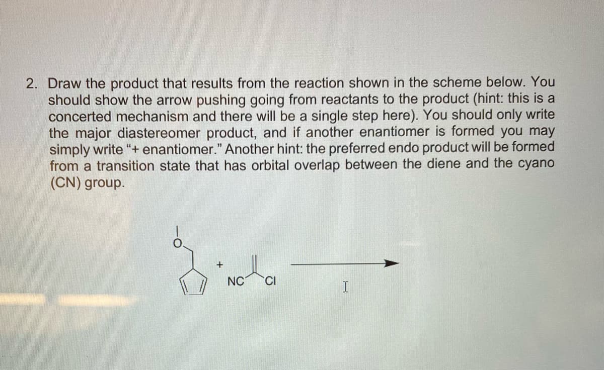 NC CI
2. Draw the product that results from the reaction shown in the scheme below. You
should show the arrow pushing going from reactants to the product (hint: this is a
concerted mechanism and there will be a single step here). You should only write
the major diastereomer product, and if another enantiomer is formed you may
simply write "+ enantiomer." Another hint: the preferred endo product will be formed
from a transition state that has orbital overlap between the diene and the cyano
(CN) group.
