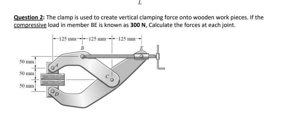 Question 2: The clamp is used to create vertical clamping force onto wooden work pieces. If the
compressive load in member BE is known as 300 N, Calculate the forces at each joint.
50 mm
50 mm
50 mm
-125 mm- -125 mm-
B
L
125 mm-