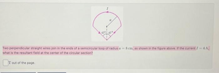 a
45°
Two perpendicular straight wires join in the ends of a semicircular loop of radius a-8 cm, as shown in the figure above. If the current / = 4 A,
what is the resultant field at the center of the circular section?
Tout of the page.