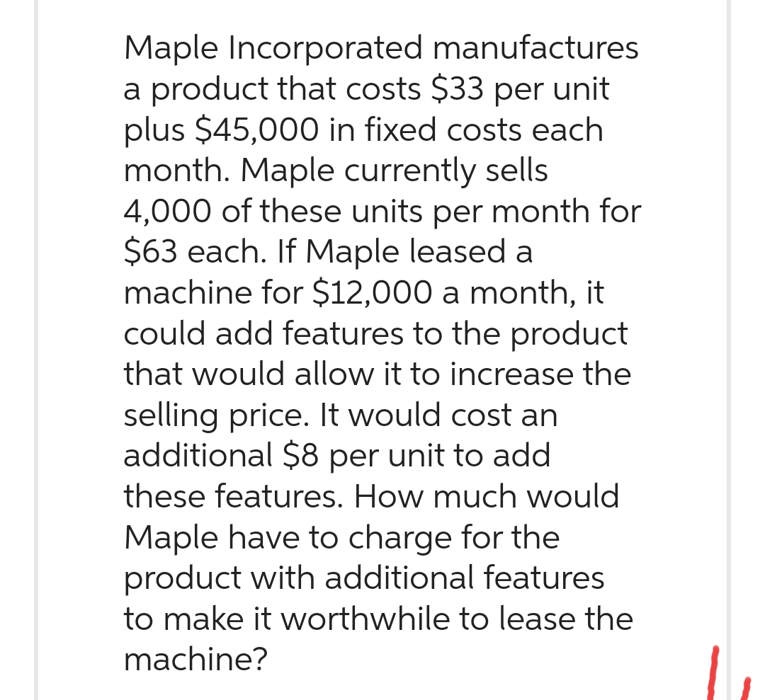 Maple Incorporated manufactures
a product that costs $33 per unit
plus $45,000 in fixed costs each
month. Maple currently sells
4,000 of these units per month for
$63 each. If Maple leased a
machine for $12,000 a month, it
could add features to the product
that would allow it to increase the
selling price. It would cost an
additional $8 per unit to add
these features. How much would
Maple have to charge for the
product with additional features
to make it worthwhile to lease the
machine?