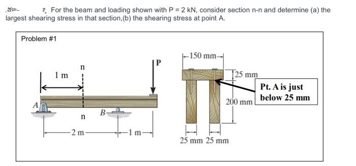 * For the beam and loading shown with P = 2 kN, consider section n-n and determine (a) the
largest shearing stress in that section, (b) the shearing stress at point A.
Problem #1
1m
C
n
2 m
B
-1 m-
-150 mm-
125 mm
200 mm
25 mm 25 mm
Pt. A is just
below 25 mm