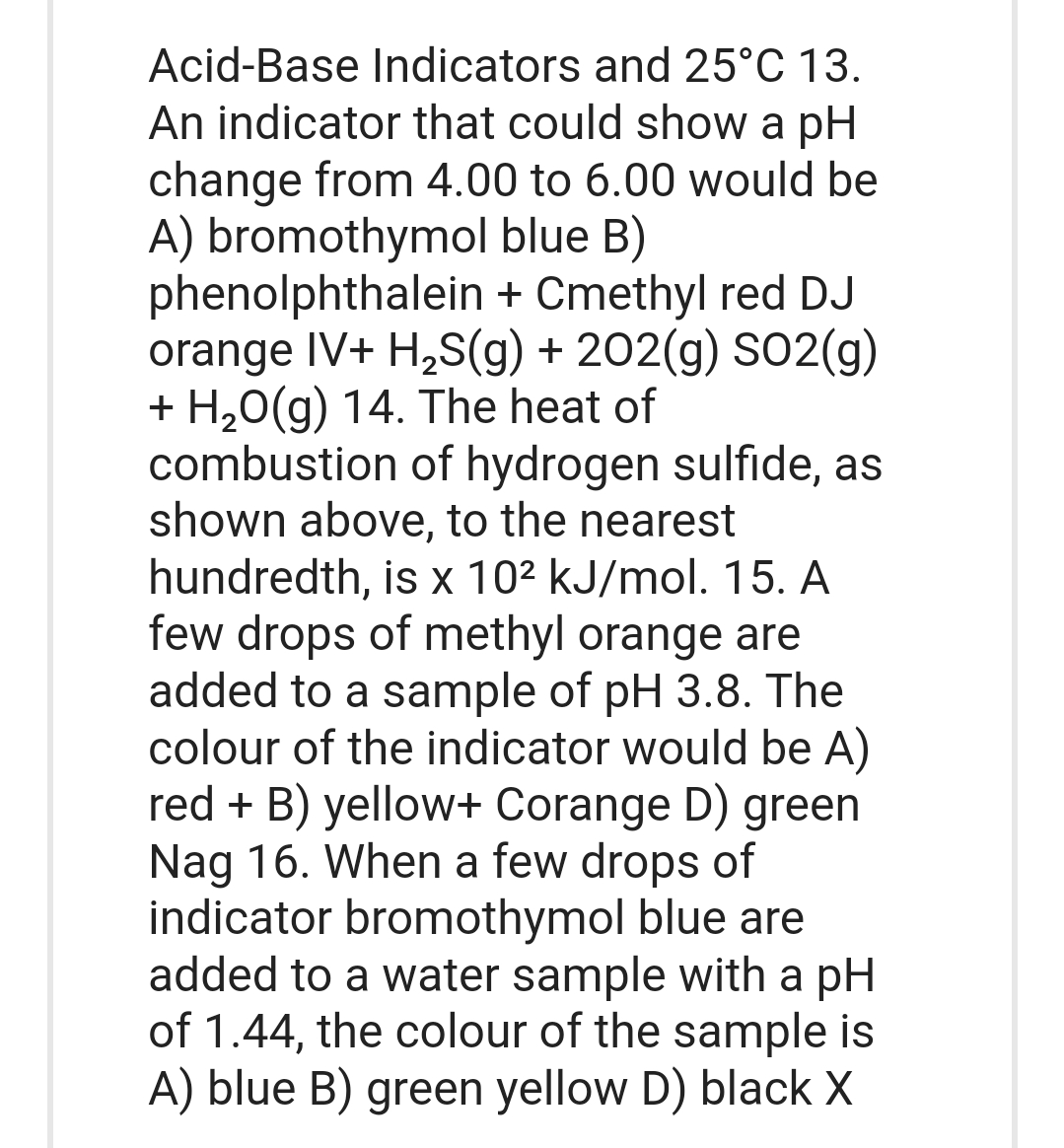 Acid-Base Indicators and 25°C 13.
An indicator that could show a pH
change from 4.00 to 6.00 would be
A) bromothymol blue B)
phenolphthalein + Cmethyl red DJ
orange IV+ H₂S(g) + 202(g) SO2(g)
+ H₂O(g) 14. The heat of
combustion of hydrogen sulfide, as
shown above, to the nearest
hundredth, is x 10² kJ/mol. 15. A
few drops of methyl orange are
added to a sample of pH 3.8. The
colour of the indicator would be A)
red + B) yellow+ Corange D) green
Nag 16. When a few drops of
indicator bromothymol blue are
added to a water sample with a pH
of 1.44, the colour of the sample is
A) blue B) green yellow D) black X