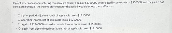 If plant assets of a manufacturing company are sold at a gain of $1760000 with related income taxes of $550000, and the gain is not
considered unusual, the income statement for the period would disclose these effects as
O a prior period adjustment, net of applicable taxes, $1210000.
O operating income, net of applicable taxes, $1210000.
O again of $1760000 and an increase in income tax expense of $550000.
.O a gain from discontinued operations, net of applicable taxes, $1210000.