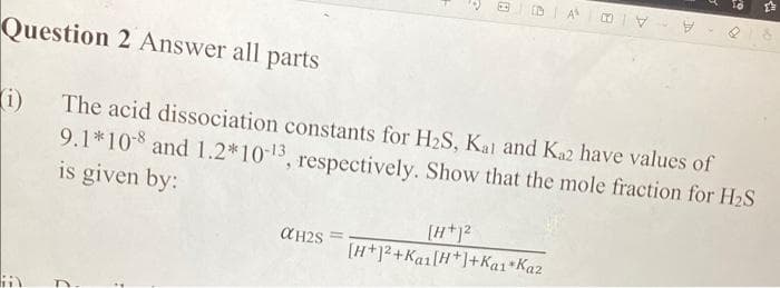 DA
Question 2 Answer all parts
(i) The acid dissociation constants for H₂S, Kai and Ka2 have values of
9.1*108 and 1.2*10-13, respectively. Show that the mole fraction for H₂S
is given by:
αH2S =
[H+1²
[H+1²+Kai[H+]+Kai *Kaz
a
H
19
23