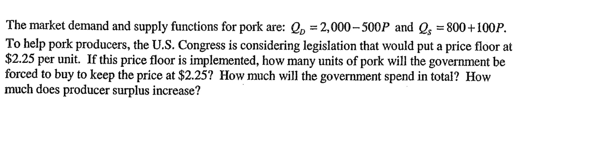 The market demand and supply functions for pork are: Q=2,000-500P and Qs = 800+100P.
To help pork producers, the U.S. Congress is considering legislation that would put a price floor at
$2.25 per unit. If this price floor is implemented, how many units of pork will the government be
forced to buy to keep the price at $2.25? How much will the government spend in total? How
much does producer surplus increase?