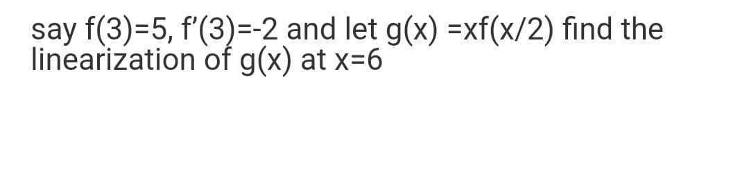 say f(3)=5, f'(3)=-2 and let g(x) =xf(x/2) find the
linearization of g(x) at x=6
