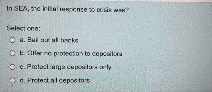 In SEA, the initial response to crisis was?
Select one:
O a. Bail out all banks
O b. Offer no protection to depositors
O c. Protect large depositors only
O d. Protect all depositors