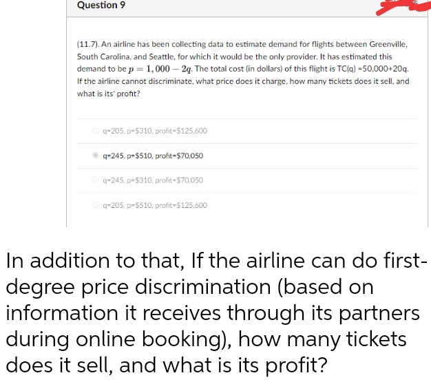 Question 9
(11.7). An airline has been collecting data to estimate demand for flights between Greenville,
South Carolina, and Seattle, for which it would be the only provider. It has estimated this
demand to be p = 1,000 - 2q. The total cost (in dollars) of this flight is TC(q) =50,000+20q.
If the airline cannot discriminate, what price does it charge, how many tickets does it sell, and
what is its' profit?
Ⓒq-205, p-$310, profit-$125,600
q=245, p-$510, profit-$70,050
Ⓒq-245, p-$310, profit=$70,050
Ⓒq-205. p-$510, profit-$125,600
In addition to that, If the airline can do first-
degree price discrimination (based on
information it receives through its partners
during online booking), how many tickets
does it sell, and what is its profit?