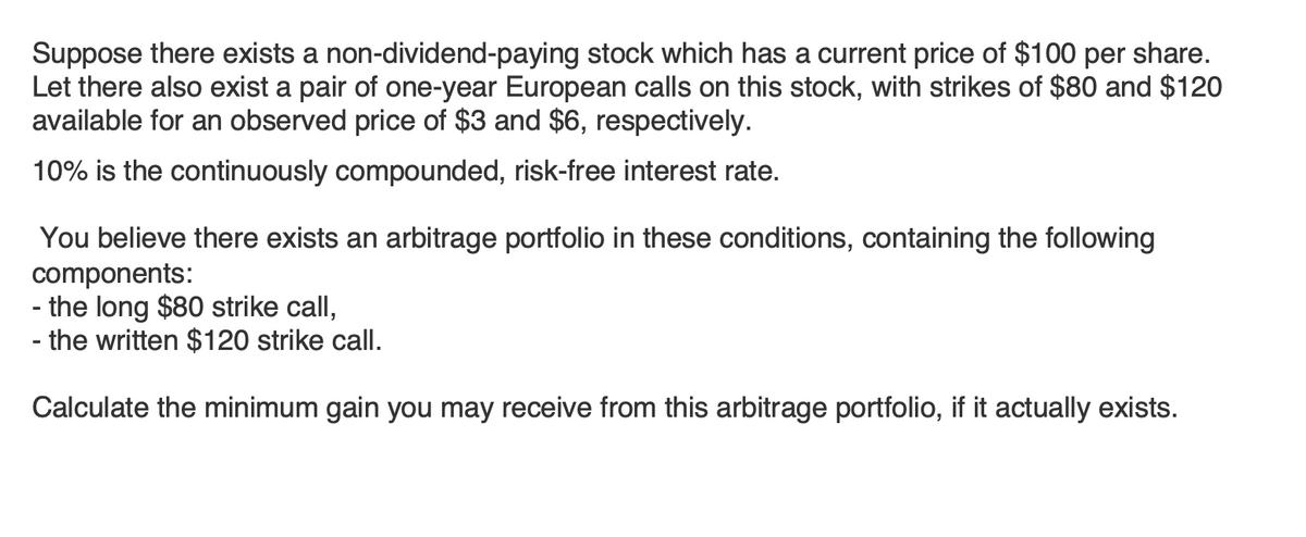 Suppose there exists a non-dividend-paying stock which has a current price of $100 per share.
Let there also exist a pair of one-year European calls on this stock, with strikes of $80 and $120
available for an observed price of $3 and $6, respectively.
10% is the continuously compounded, risk-free interest rate.
You believe there exists an arbitrage portfolio in these conditions, containing the following
components:
- the long $80 strike call,
- the written $120 strike call.
Calculate the minimum gain you may receive from this arbitrage portfolio, if it actually exists.
