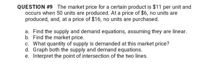 QUESTION #9 The market price for a certain product is $11 per unit and
occurs when 50 units are produced. At a price of $6, no units are
produced, and, at a price of $16, no units are purchased.
a. Find the supply and demand equations, assuming they are linear.
b. Find the market price.
c. What quantity of supply is demanded at this market price?
d. Graph both the supply and demand equations.
e. Interpret the point of intersection of the two lines.