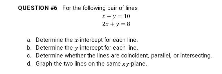 QUESTION #6 For the following pair of lines
x+y=10
2x + y = 8
a. Determine the x-intercept for each line.
b. Determine the y-intercept for each line.
c. Determine whether the lines are coincident, parallel, or intersecting.
d. Graph the two lines on the same xy-plane.