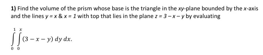 1) Find the volume of the prism whose base is the triangle in the xy-plane bounded by the x-axis
and the lines y = x & x = 1 with top that lies in the plane z = 3-x-y by evaluating
1 x
00
(3 - x - y) dy dx.