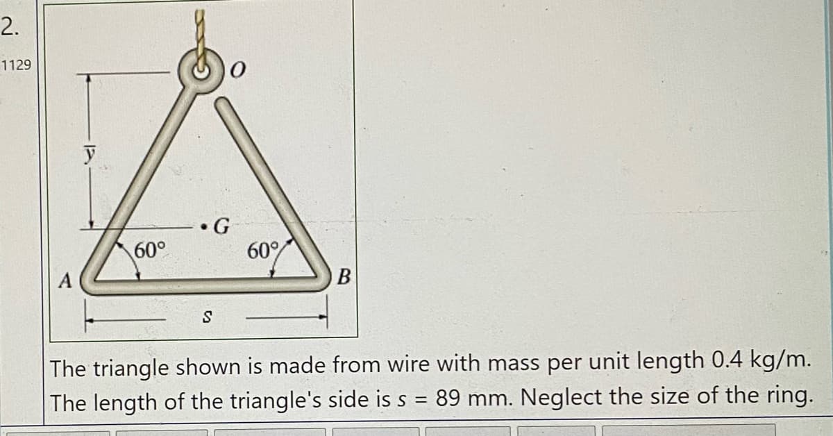 2.
1129
60°
60°
A
B
The triangle shown is made from wire with mass per unit length 0.4 kg/m.
The length of the triangle's side is s = 89 mm. Neglect the size of the ring.
